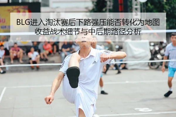 BLG进入淘汰赛后下路强压能否转化为地图收益战术细节与中后期路径分析